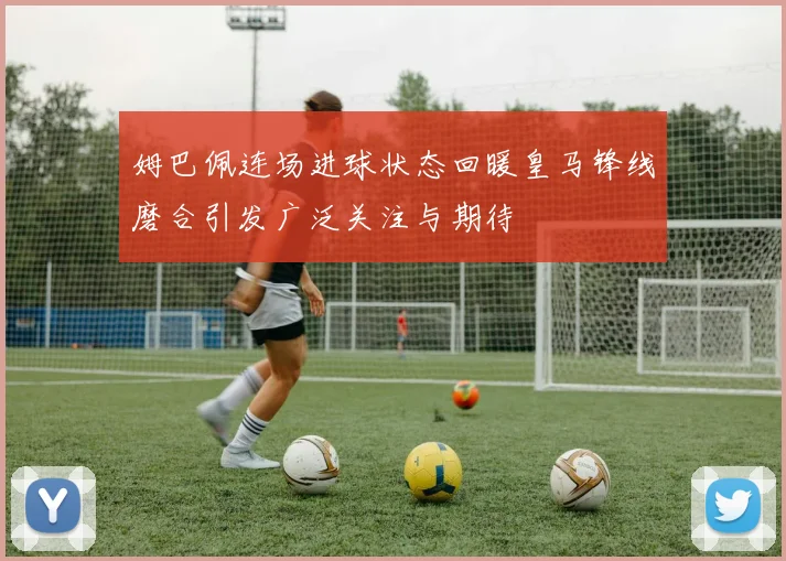 姆巴佩连场进球状态回暖皇马锋线磨合引发广泛关注与期待