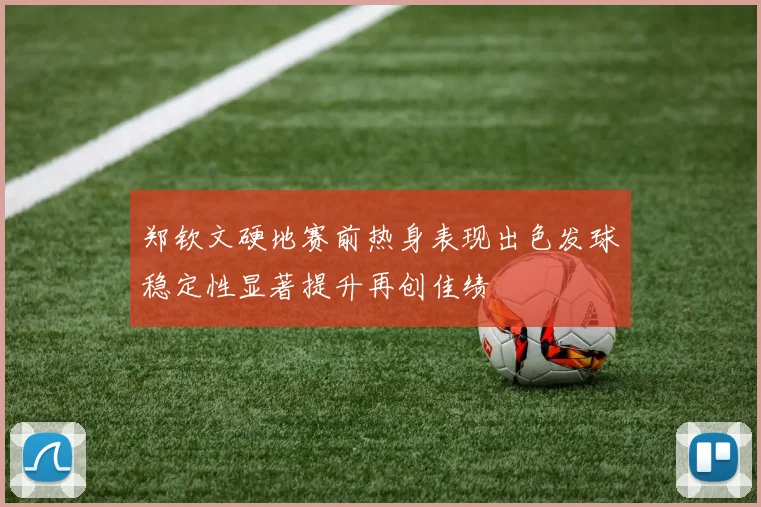 郑钦文硬地赛前热身表现出色发球稳定性显著提升再创佳绩